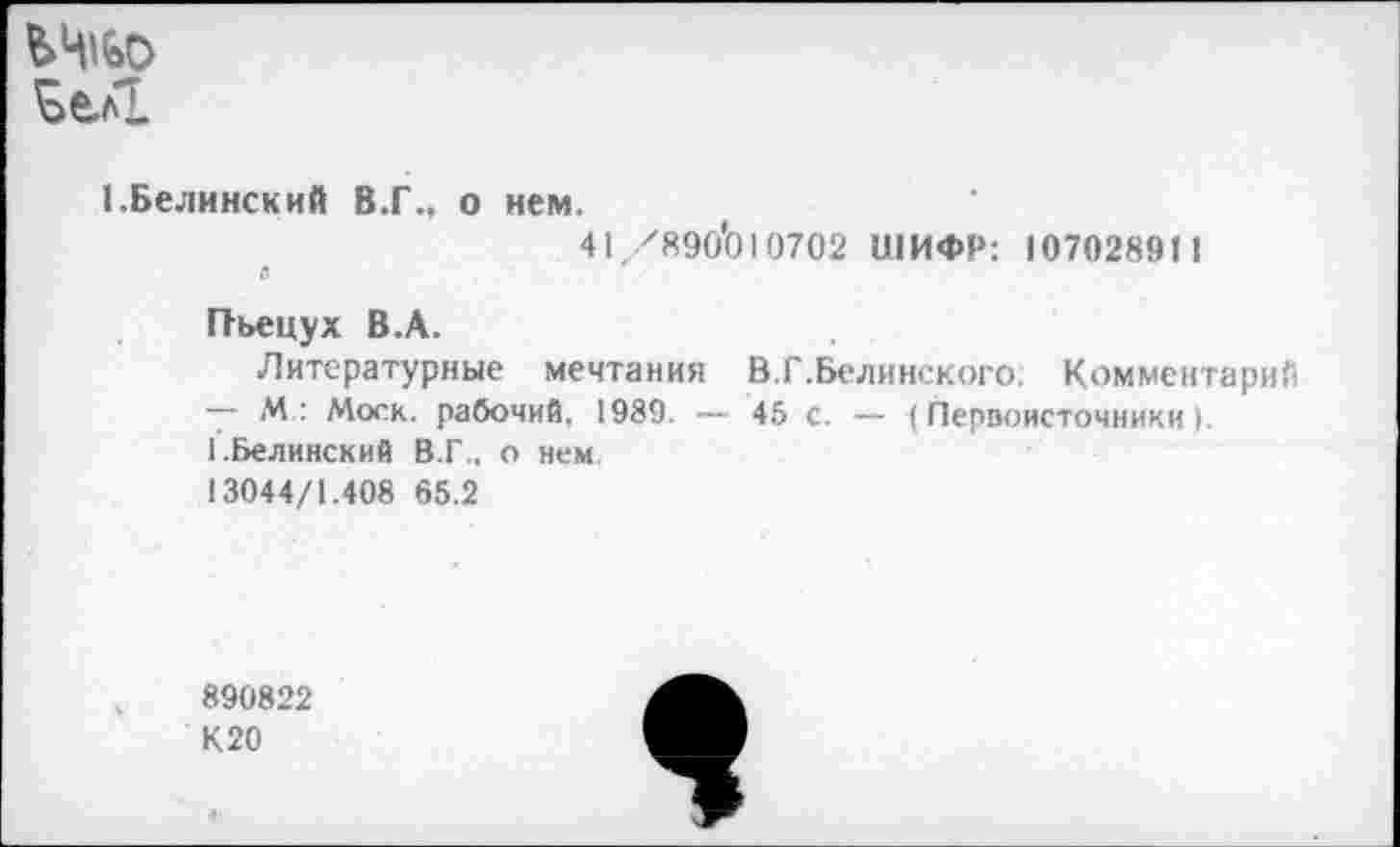 ﻿ЪеЛ
(.Белинский В.Г., о нем.
41/890*010702 ШИФР; 107028911
е
Пъецух В.А.
Литературные мечтания В.Г.Белинского. Комментарий
— М: Моск, рабочий. 1989. — 45 с. — (Первоисточники).
1.Белинский В.Г., о нем
13044/1.408 65.2
890822
К20
*